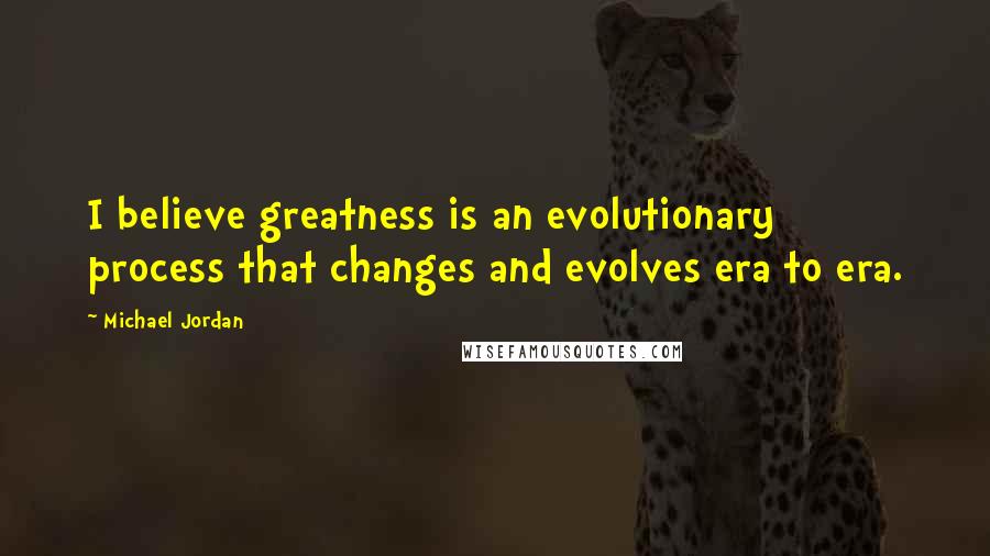 Michael Jordan Quotes: I believe greatness is an evolutionary process that changes and evolves era to era.