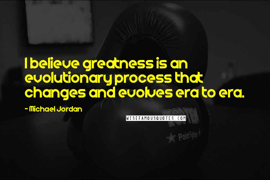 Michael Jordan Quotes: I believe greatness is an evolutionary process that changes and evolves era to era.