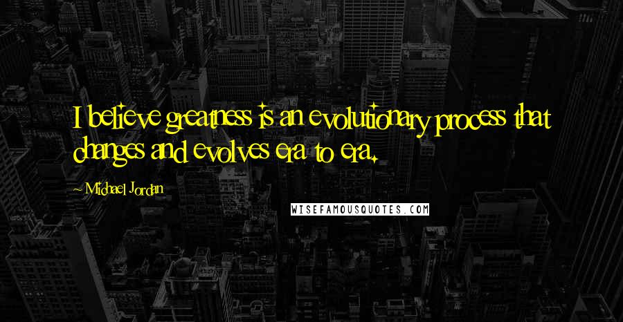 Michael Jordan Quotes: I believe greatness is an evolutionary process that changes and evolves era to era.