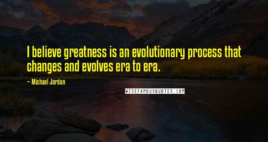 Michael Jordan Quotes: I believe greatness is an evolutionary process that changes and evolves era to era.