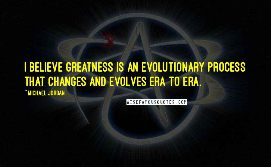 Michael Jordan Quotes: I believe greatness is an evolutionary process that changes and evolves era to era.