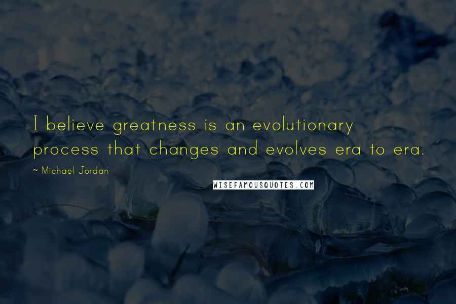 Michael Jordan Quotes: I believe greatness is an evolutionary process that changes and evolves era to era.