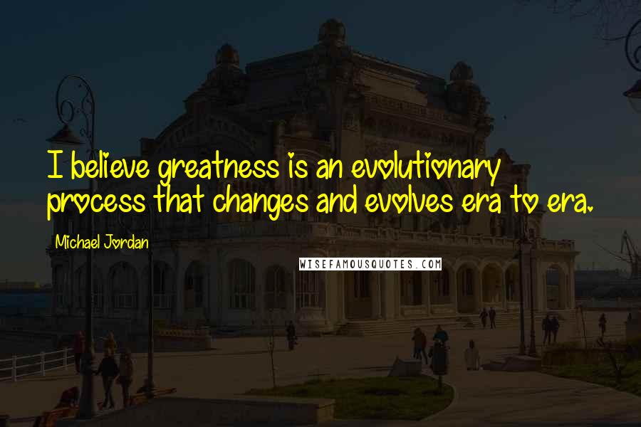 Michael Jordan Quotes: I believe greatness is an evolutionary process that changes and evolves era to era.