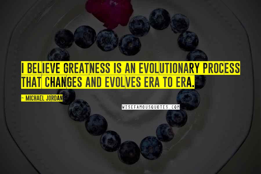 Michael Jordan Quotes: I believe greatness is an evolutionary process that changes and evolves era to era.