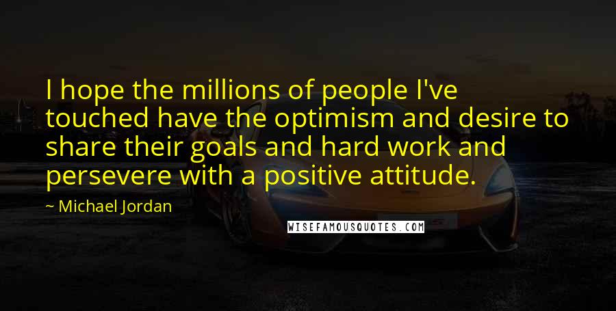 Michael Jordan Quotes: I hope the millions of people I've touched have the optimism and desire to share their goals and hard work and persevere with a positive attitude.