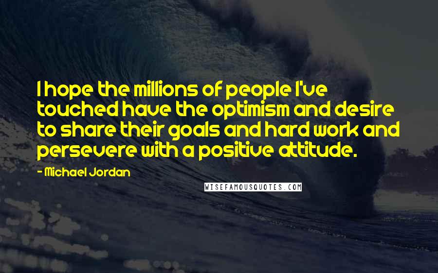Michael Jordan Quotes: I hope the millions of people I've touched have the optimism and desire to share their goals and hard work and persevere with a positive attitude.