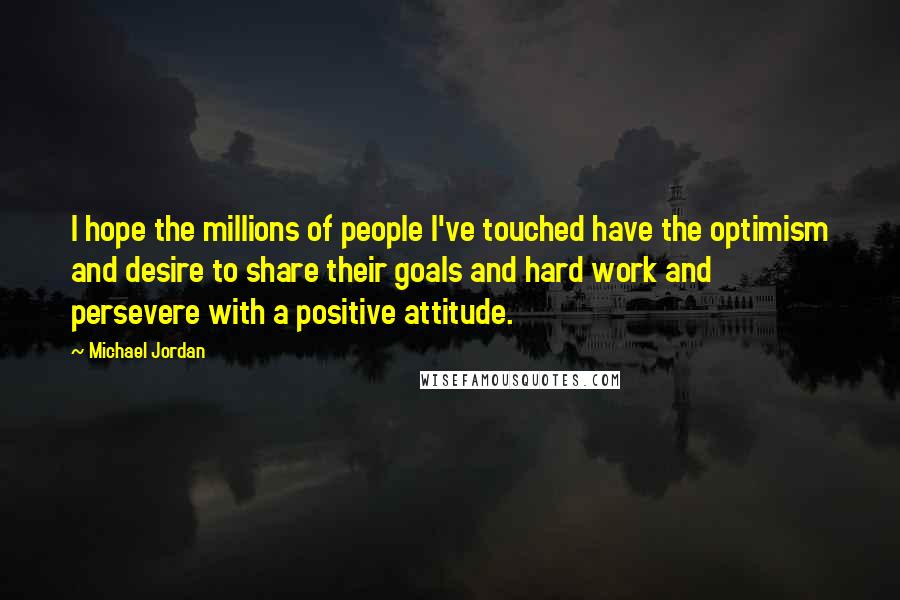 Michael Jordan Quotes: I hope the millions of people I've touched have the optimism and desire to share their goals and hard work and persevere with a positive attitude.
