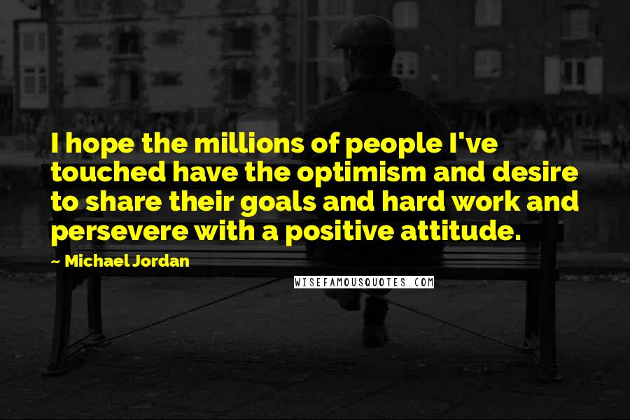 Michael Jordan Quotes: I hope the millions of people I've touched have the optimism and desire to share their goals and hard work and persevere with a positive attitude.