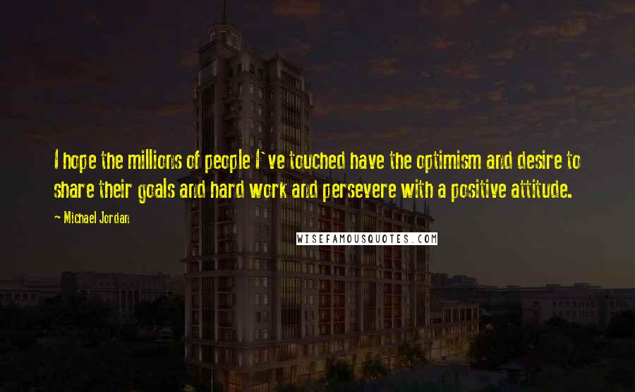 Michael Jordan Quotes: I hope the millions of people I've touched have the optimism and desire to share their goals and hard work and persevere with a positive attitude.