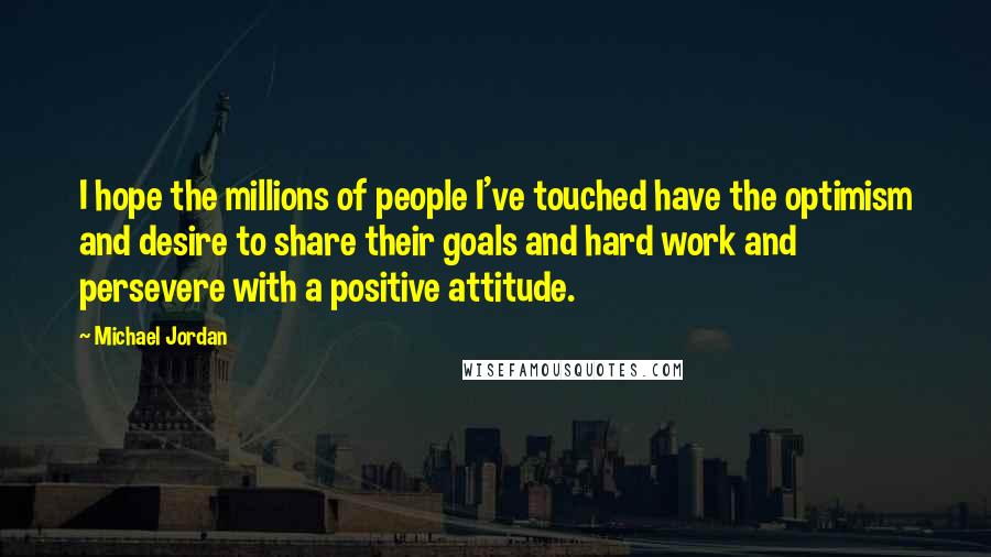 Michael Jordan Quotes: I hope the millions of people I've touched have the optimism and desire to share their goals and hard work and persevere with a positive attitude.