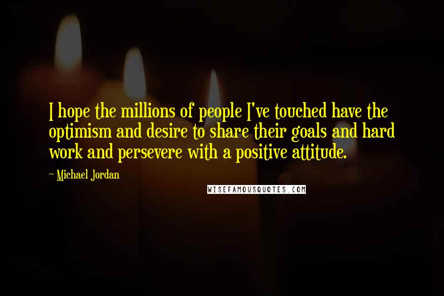 Michael Jordan Quotes: I hope the millions of people I've touched have the optimism and desire to share their goals and hard work and persevere with a positive attitude.