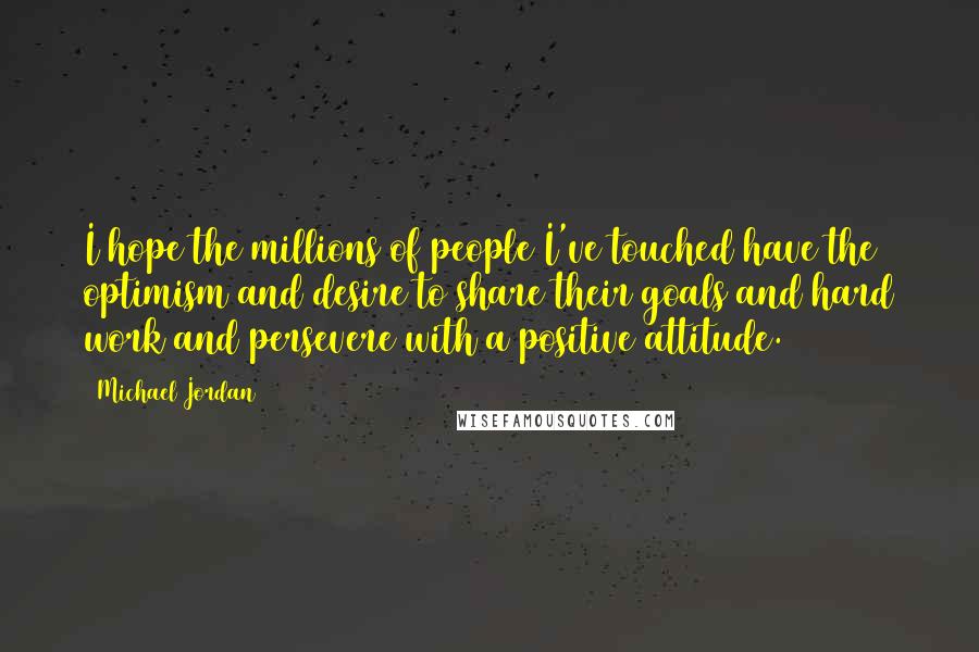 Michael Jordan Quotes: I hope the millions of people I've touched have the optimism and desire to share their goals and hard work and persevere with a positive attitude.