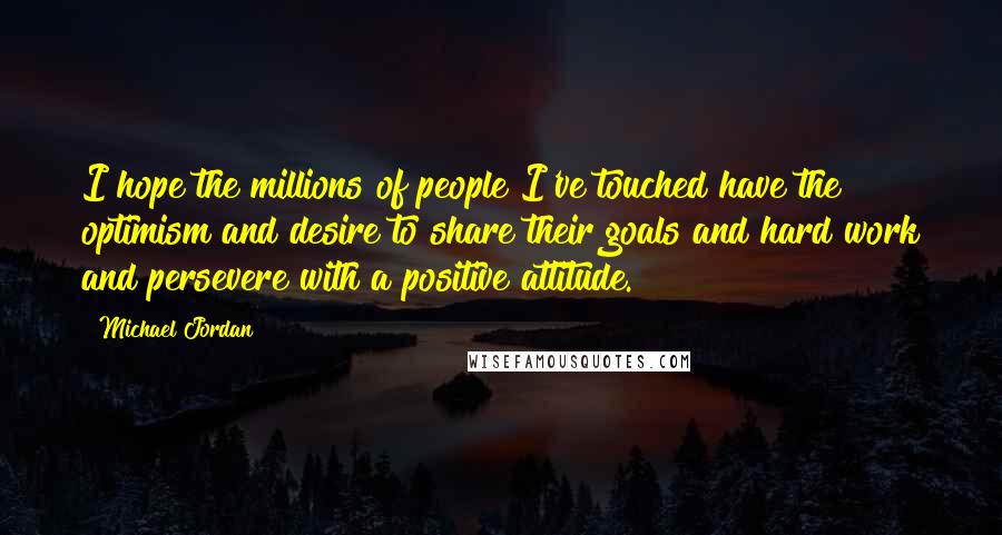 Michael Jordan Quotes: I hope the millions of people I've touched have the optimism and desire to share their goals and hard work and persevere with a positive attitude.