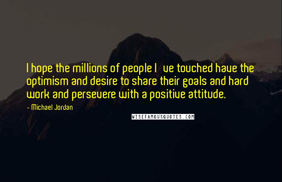 Michael Jordan Quotes: I hope the millions of people I've touched have the optimism and desire to share their goals and hard work and persevere with a positive attitude.