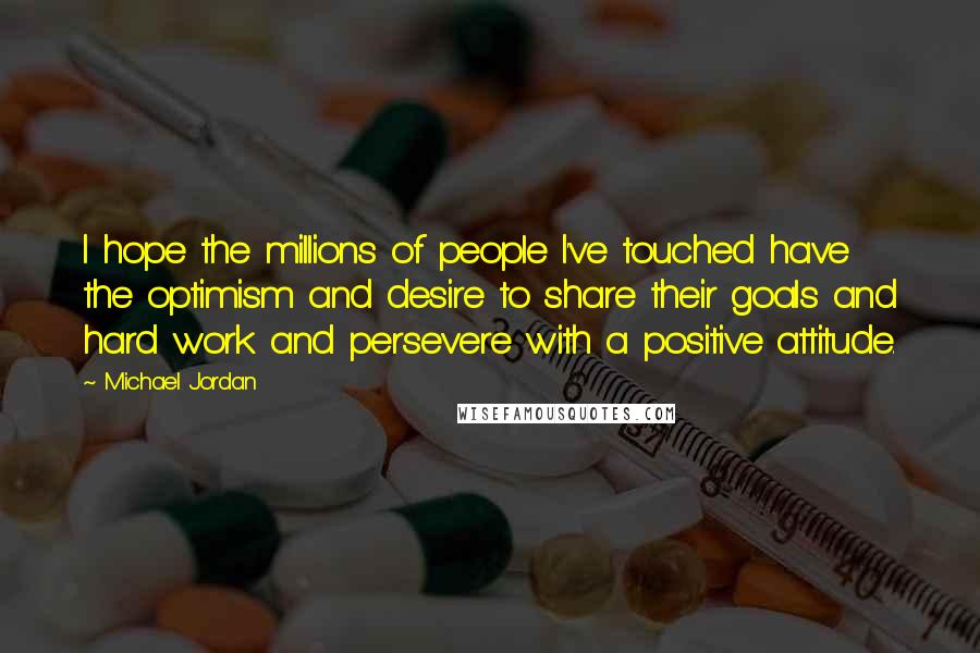 Michael Jordan Quotes: I hope the millions of people I've touched have the optimism and desire to share their goals and hard work and persevere with a positive attitude.