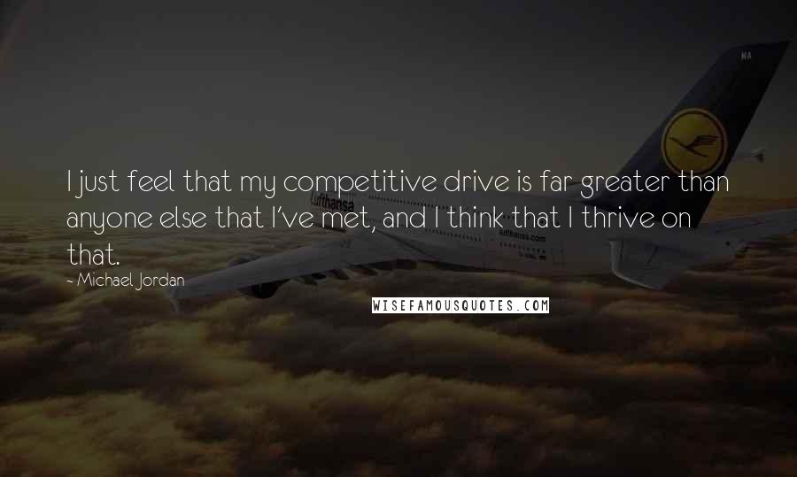 Michael Jordan Quotes: I just feel that my competitive drive is far greater than anyone else that I've met, and I think that I thrive on that.