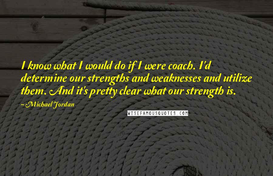 Michael Jordan Quotes: I know what I would do if I were coach. I'd determine our strengths and weaknesses and utilize them. And it's pretty clear what our strength is.