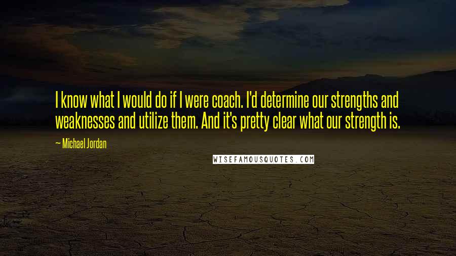 Michael Jordan Quotes: I know what I would do if I were coach. I'd determine our strengths and weaknesses and utilize them. And it's pretty clear what our strength is.