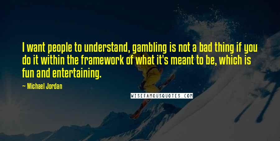 Michael Jordan Quotes: I want people to understand, gambling is not a bad thing if you do it within the framework of what it's meant to be, which is fun and entertaining.