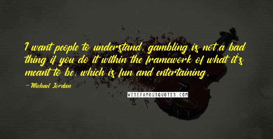 Michael Jordan Quotes: I want people to understand, gambling is not a bad thing if you do it within the framework of what it's meant to be, which is fun and entertaining.