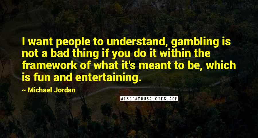 Michael Jordan Quotes: I want people to understand, gambling is not a bad thing if you do it within the framework of what it's meant to be, which is fun and entertaining.