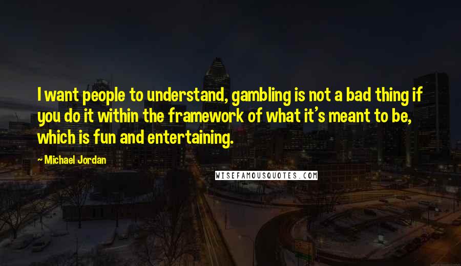 Michael Jordan Quotes: I want people to understand, gambling is not a bad thing if you do it within the framework of what it's meant to be, which is fun and entertaining.