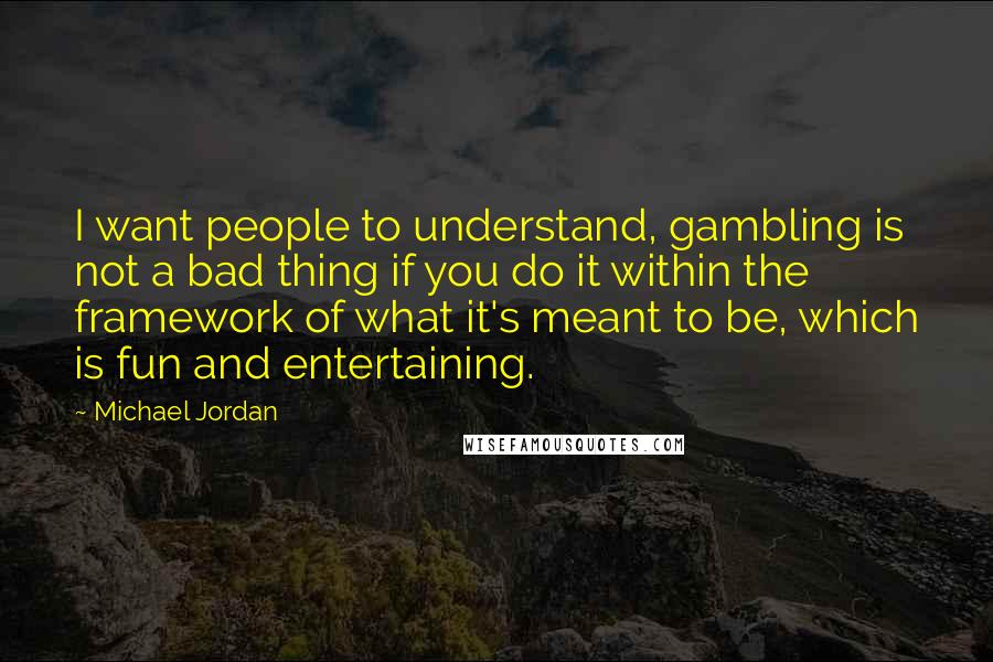 Michael Jordan Quotes: I want people to understand, gambling is not a bad thing if you do it within the framework of what it's meant to be, which is fun and entertaining.