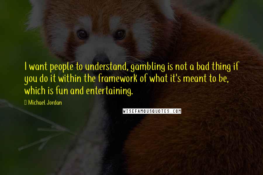 Michael Jordan Quotes: I want people to understand, gambling is not a bad thing if you do it within the framework of what it's meant to be, which is fun and entertaining.