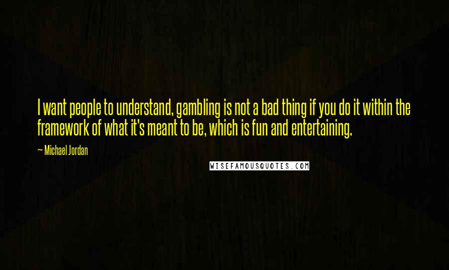 Michael Jordan Quotes: I want people to understand, gambling is not a bad thing if you do it within the framework of what it's meant to be, which is fun and entertaining.