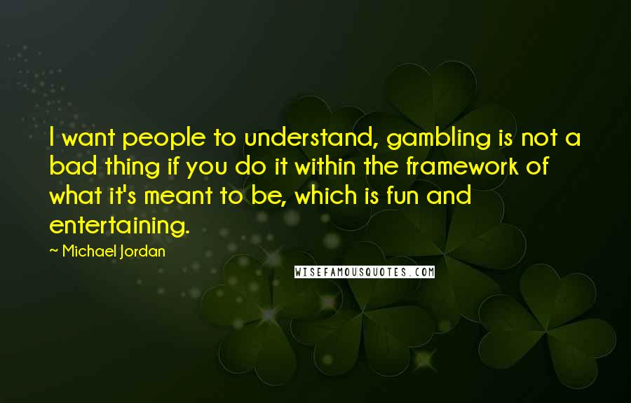 Michael Jordan Quotes: I want people to understand, gambling is not a bad thing if you do it within the framework of what it's meant to be, which is fun and entertaining.