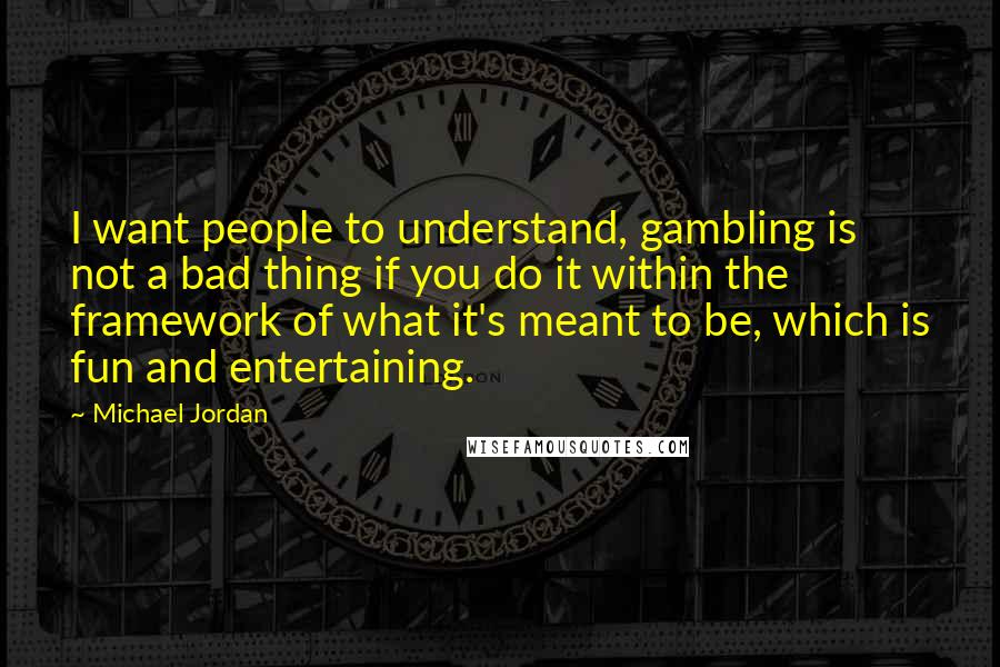 Michael Jordan Quotes: I want people to understand, gambling is not a bad thing if you do it within the framework of what it's meant to be, which is fun and entertaining.