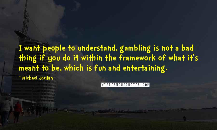 Michael Jordan Quotes: I want people to understand, gambling is not a bad thing if you do it within the framework of what it's meant to be, which is fun and entertaining.