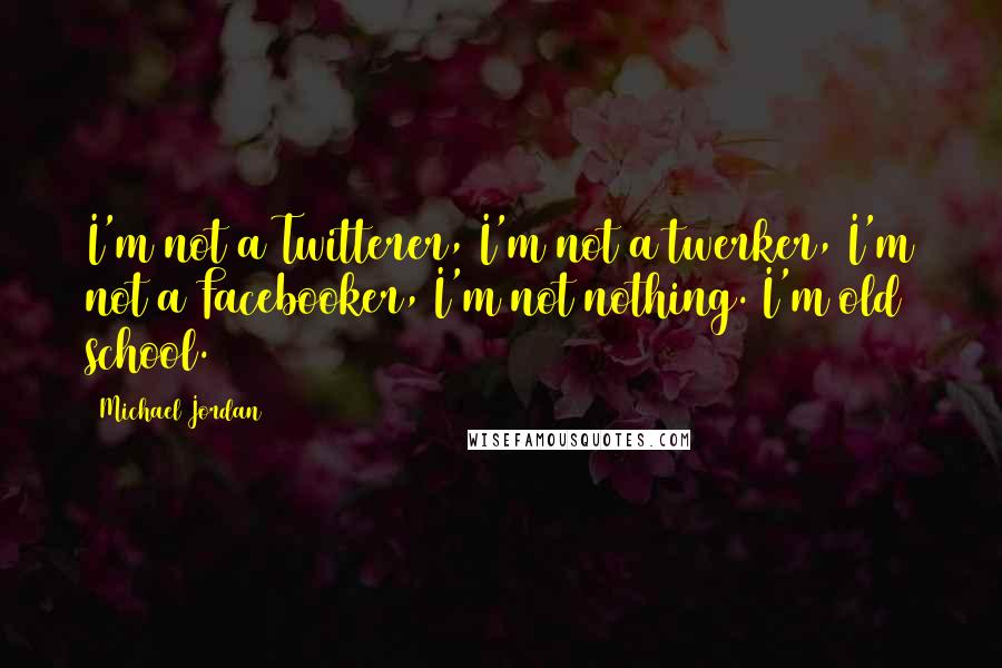 Michael Jordan Quotes: I'm not a Twitterer, I'm not a twerker, I'm not a Facebooker, I'm not nothing. I'm old school.