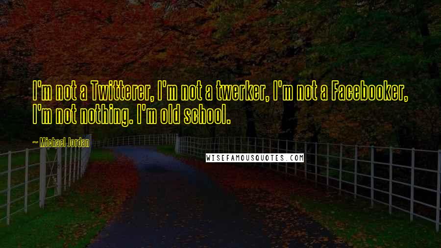 Michael Jordan Quotes: I'm not a Twitterer, I'm not a twerker, I'm not a Facebooker, I'm not nothing. I'm old school.