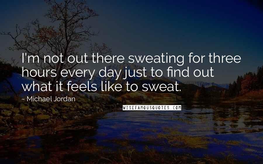 Michael Jordan Quotes: I'm not out there sweating for three hours every day just to find out what it feels like to sweat.