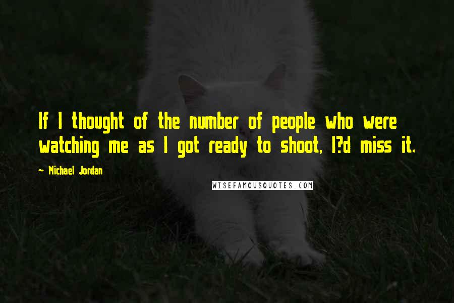 Michael Jordan Quotes: If I thought of the number of people who were watching me as I got ready to shoot, I?d miss it.