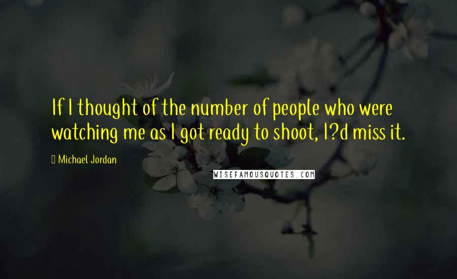 Michael Jordan Quotes: If I thought of the number of people who were watching me as I got ready to shoot, I?d miss it.