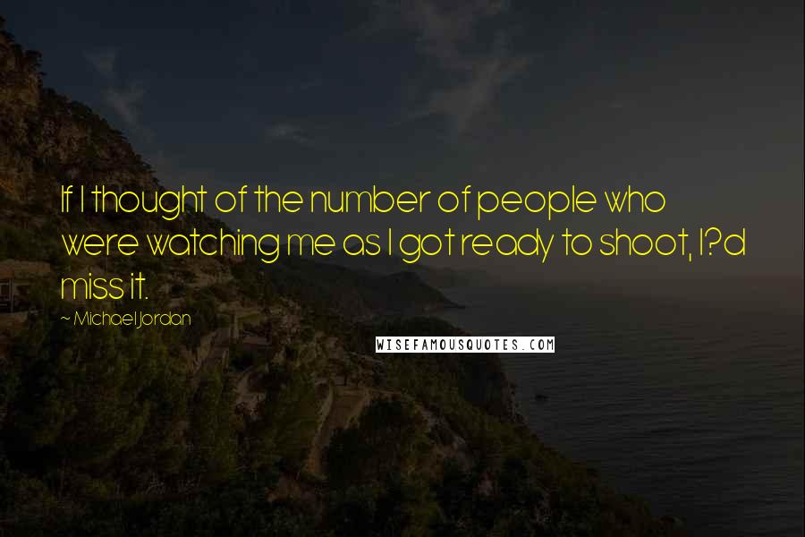 Michael Jordan Quotes: If I thought of the number of people who were watching me as I got ready to shoot, I?d miss it.