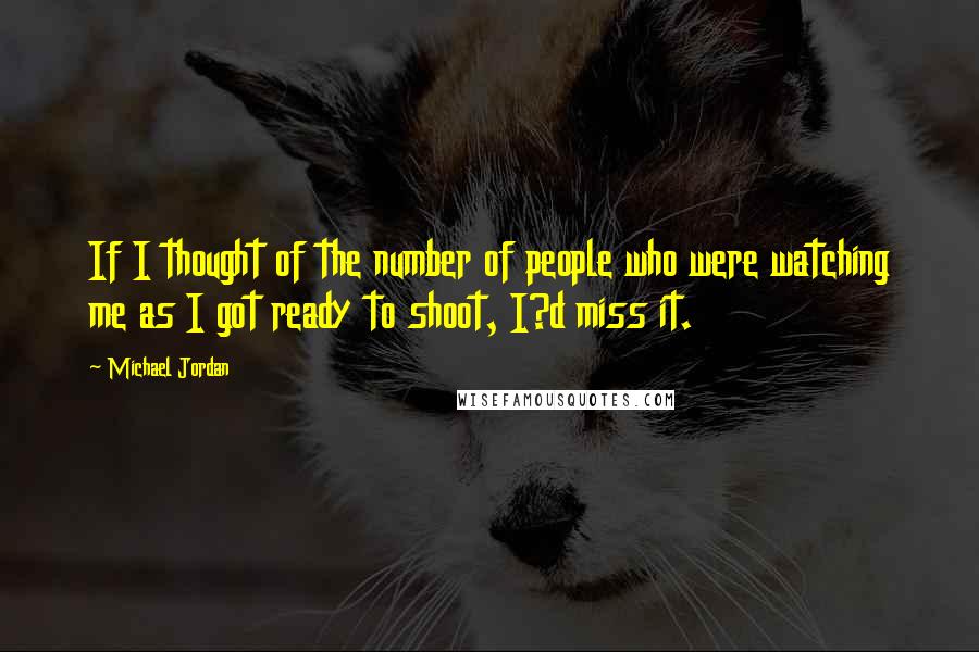 Michael Jordan Quotes: If I thought of the number of people who were watching me as I got ready to shoot, I?d miss it.