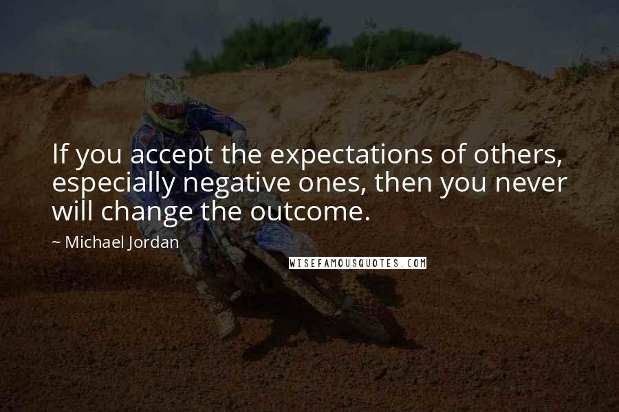 Michael Jordan Quotes: If you accept the expectations of others, especially negative ones, then you never will change the outcome.