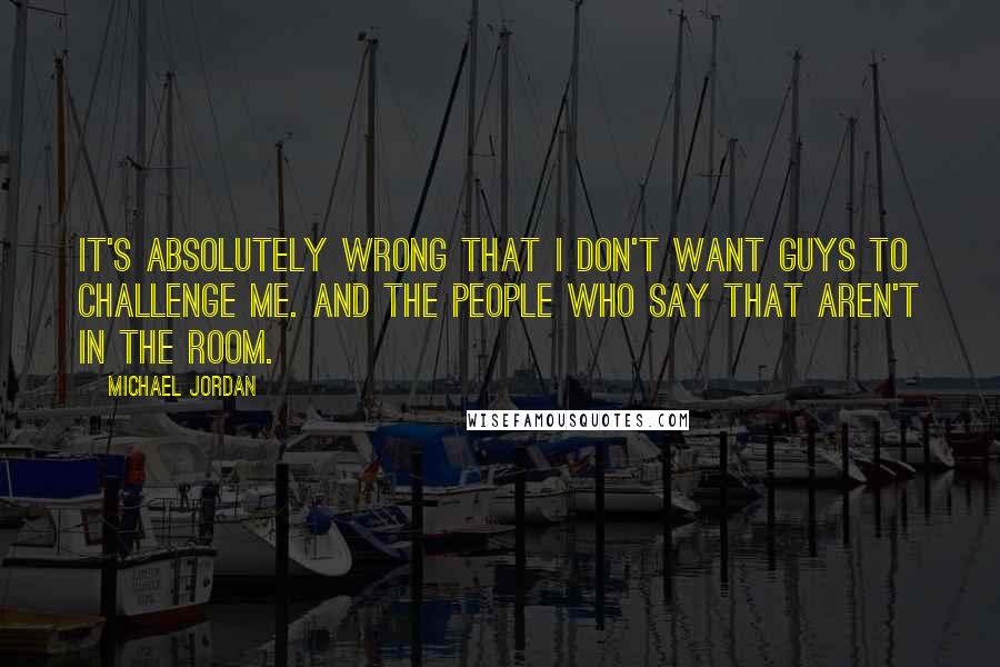 Michael Jordan Quotes: It's absolutely wrong that I don't want guys to challenge me. And the people who say that aren't in the room.