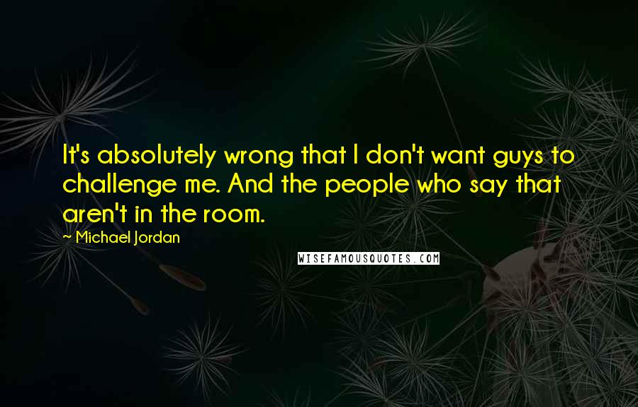 Michael Jordan Quotes: It's absolutely wrong that I don't want guys to challenge me. And the people who say that aren't in the room.