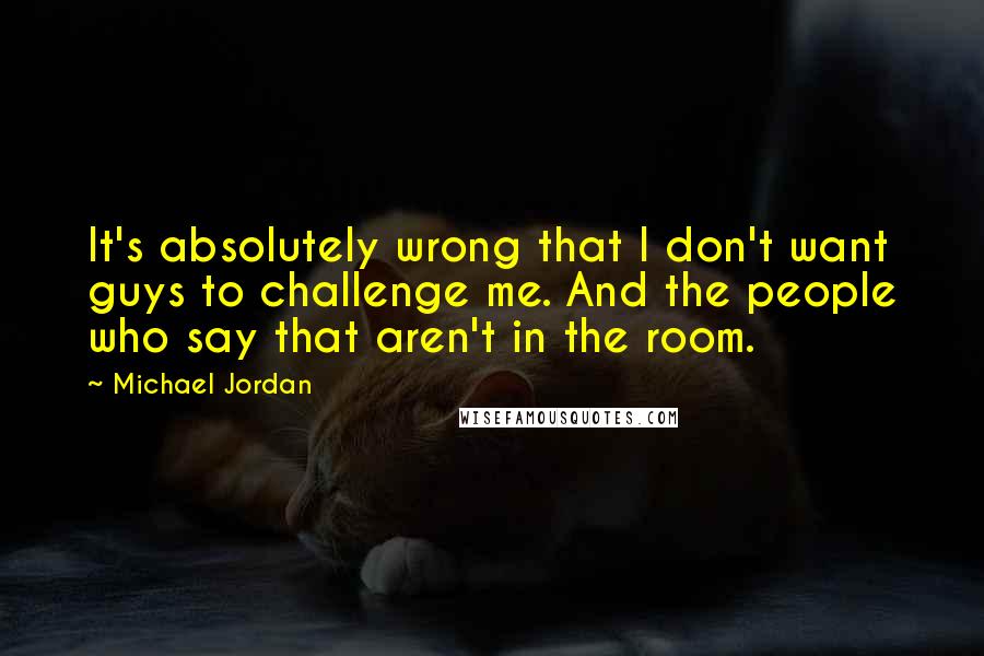 Michael Jordan Quotes: It's absolutely wrong that I don't want guys to challenge me. And the people who say that aren't in the room.