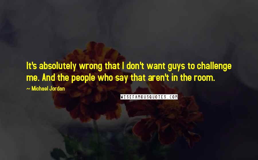 Michael Jordan Quotes: It's absolutely wrong that I don't want guys to challenge me. And the people who say that aren't in the room.