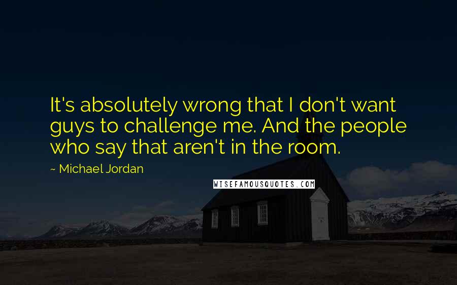 Michael Jordan Quotes: It's absolutely wrong that I don't want guys to challenge me. And the people who say that aren't in the room.