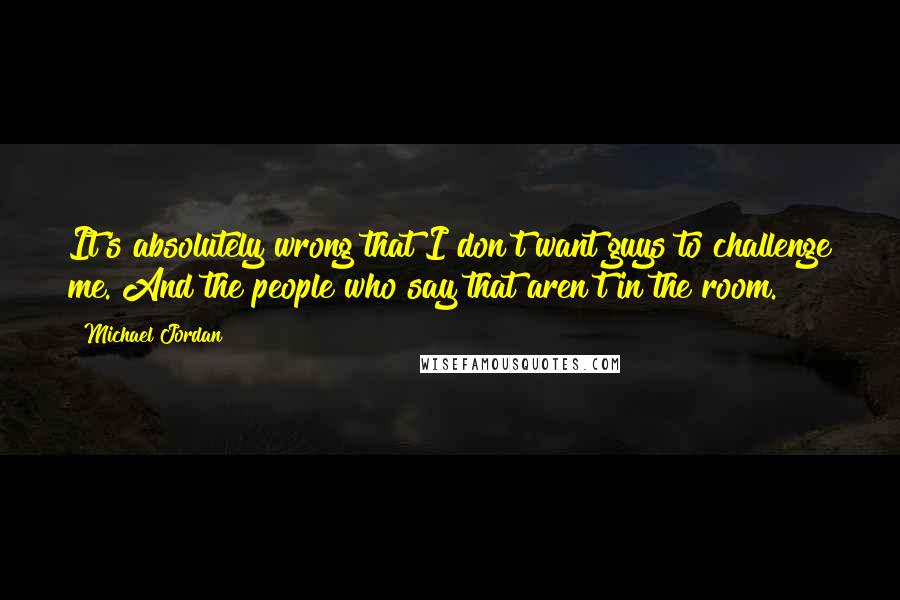 Michael Jordan Quotes: It's absolutely wrong that I don't want guys to challenge me. And the people who say that aren't in the room.