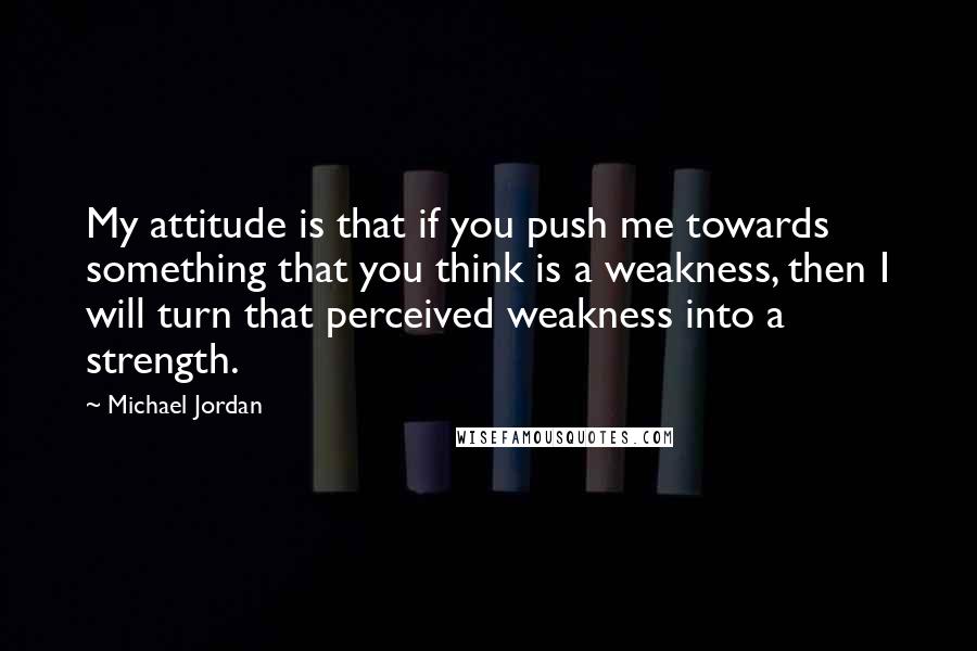 Michael Jordan Quotes: My attitude is that if you push me towards something that you think is a weakness, then I will turn that perceived weakness into a strength.