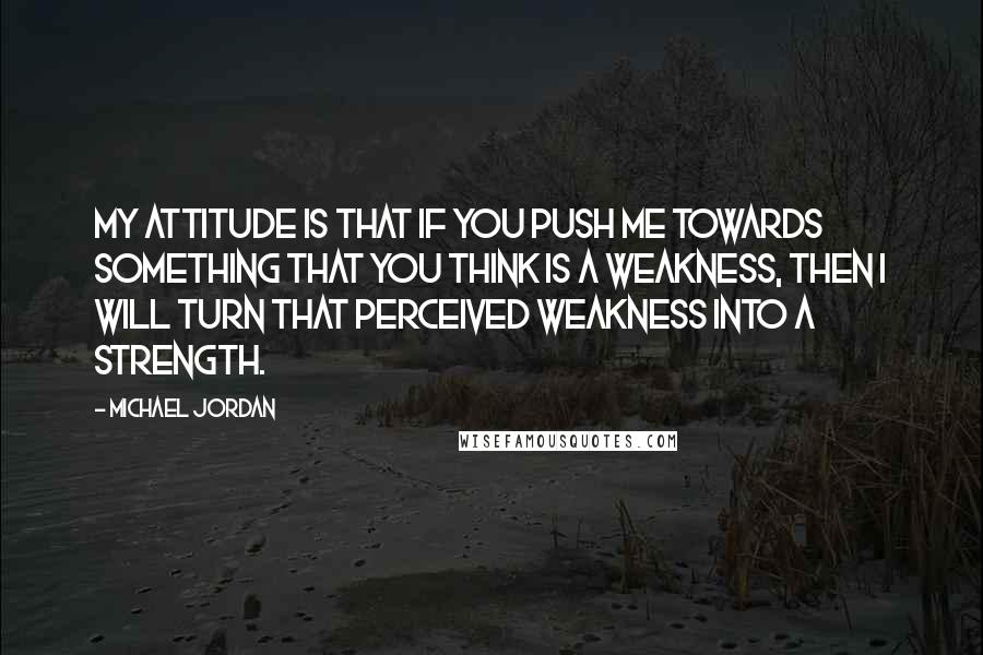 Michael Jordan Quotes: My attitude is that if you push me towards something that you think is a weakness, then I will turn that perceived weakness into a strength.