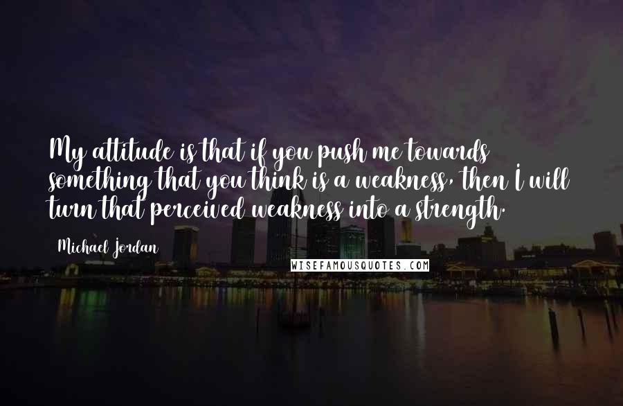 Michael Jordan Quotes: My attitude is that if you push me towards something that you think is a weakness, then I will turn that perceived weakness into a strength.