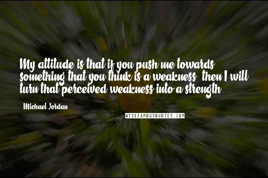 Michael Jordan Quotes: My attitude is that if you push me towards something that you think is a weakness, then I will turn that perceived weakness into a strength.